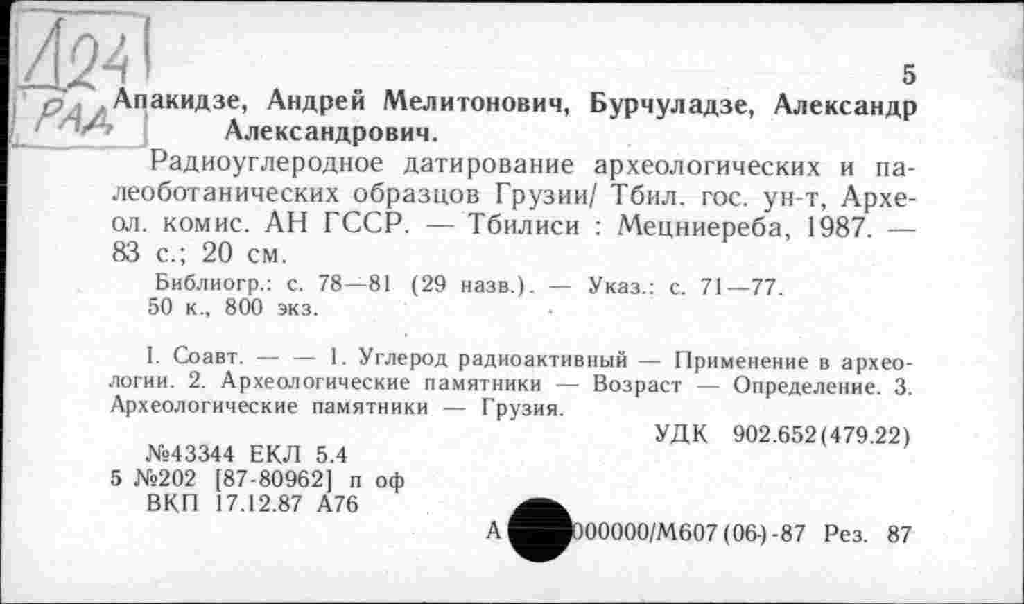 ﻿w
, Апакидзе, Андрей Мелитонович, Бурчуладзе, Александр '	Александрович.
Радиоуглеродное датирование археологических и па-
леоботанических образцов Грузии/ Тбил. гос. ун-т, Архе-ол. комис. АН ГССР. — Тбилиси : Мецниереба, 1987. — 83 с.; 20 см.
Библиогр.: с. 78—81 (29 назв.). — Указ.: с. 71—77. 50 к., 800 экз.
I. Соавт. — — 1. Углерод радиоактивный — Применение в археологии. 2. Археологические памятники — Возраст — Определение. 3. Археологические памятники — Грузия.
УДК 902.652(479.22)
№43344 ЕКЛ 5.4
5 №202 [87-80962] п оф ВКП 17.12.87 А76
А
Р00000/М607 (06-)-87 Рез. 87